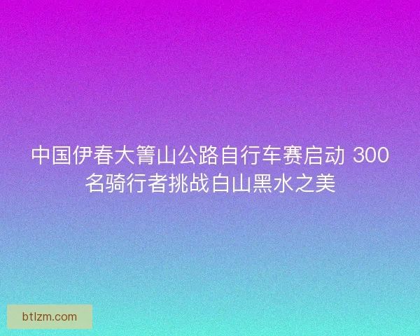 中国伊春大箐山公路自行车赛启动 300名骑行者挑战白山黑水之美