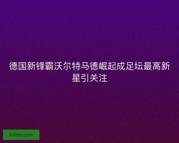 德国新锋霸沃尔特马德崛起成足坛最高新星引关注