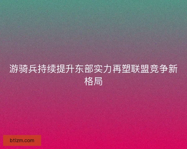 游骑兵持续提升东部实力再塑联盟竞争新格局