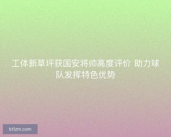 工体新草坪获国安将帅高度评价 助力球队发挥特色优势