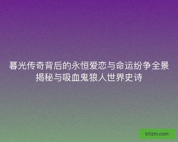 暮光传奇背后的永恒爱恋与命运纷争全景揭秘与吸血鬼狼人世界史诗