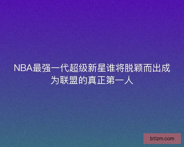 NBA最强一代超级新星谁将脱颖而出成为联盟的真正第一人