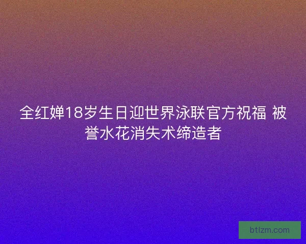 全红婵18岁生日迎世界泳联官方祝福 被誉水花消失术缔造者