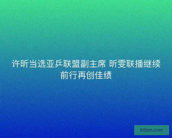 许昕当选亚乒联盟副主席 昕雯联播继续前行再创佳绩