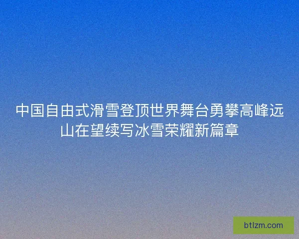 中国自由式滑雪登顶世界舞台勇攀高峰远山在望续写冰雪荣耀新篇章