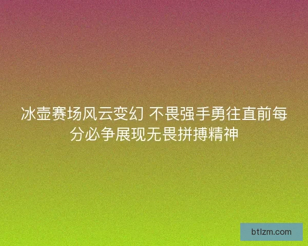 冰壶赛场风云变幻 不畏强手勇往直前每分必争展现无畏拼搏精神